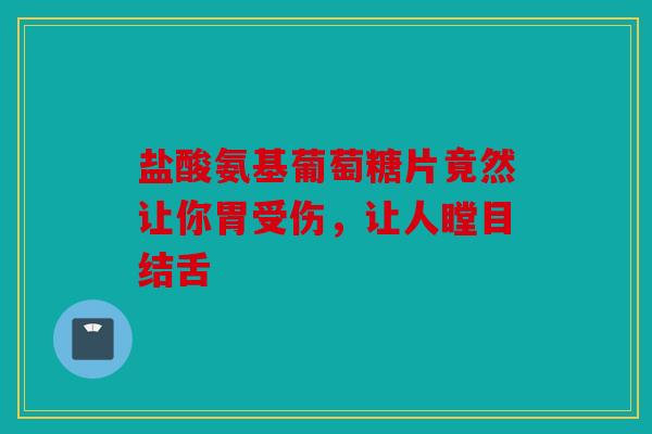 盐酸氨基葡萄糖片竟然让你胃受伤，让人瞠目结舌