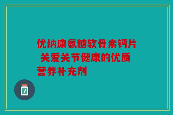 优纳康氨糖软骨素钙片 关爱关节健康的优质营养补充剂