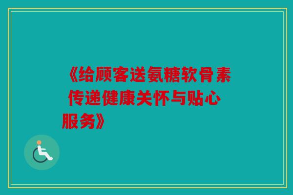 《给顾客送氨糖软骨素 传递健康关怀与贴心服务》