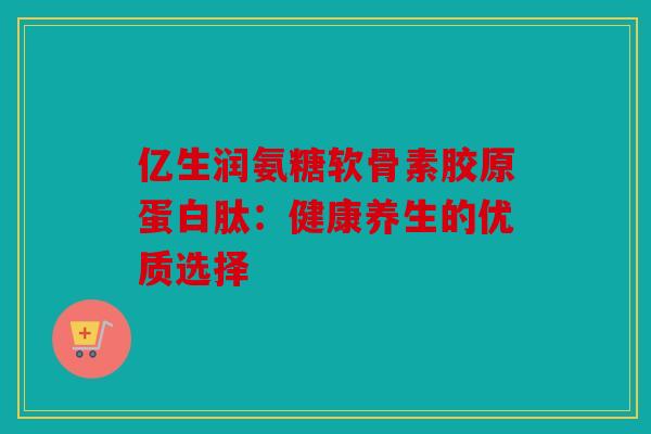 亿生润氨糖软骨素胶原蛋白肽：健康养生的优质选择
