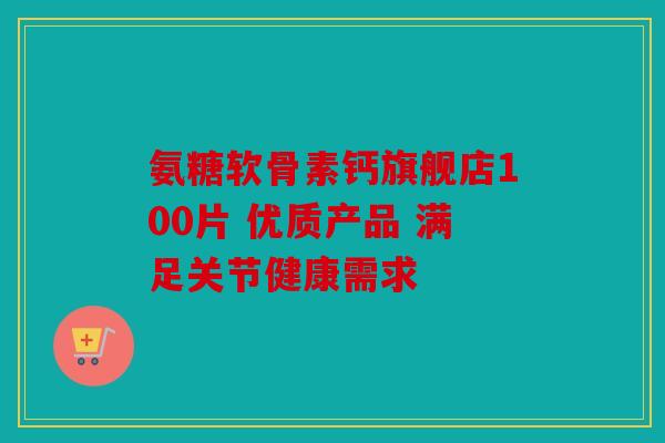 氨糖软骨素钙旗舰店100片 优质产品 满足关节健康需求