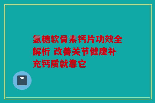 氢糖软骨素钙片功效全解析 改善关节健康补充钙质就靠它
