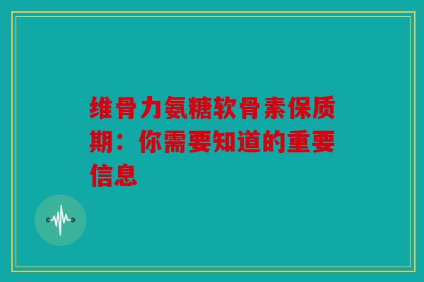 维骨力氨糖软骨素保质期：你需要知道的重要信息