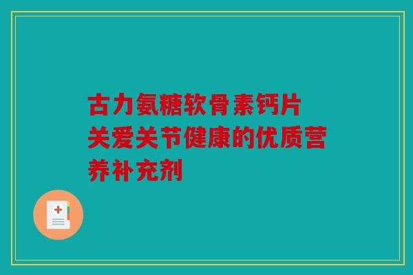 古力氨糖软骨素钙片 关爱关节健康的优质营养补充剂