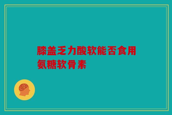 膝盖乏力酸软能否食用氨糖软骨素