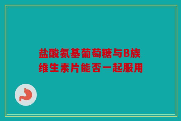 盐酸氨基葡萄糖与B族维生素片能否一起服用