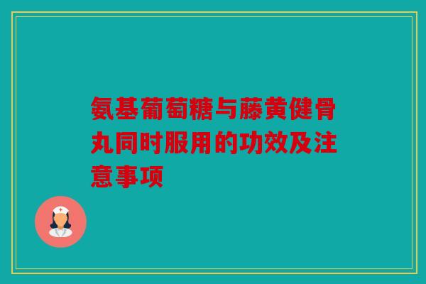 氨基葡萄糖与藤黄健骨丸同时服用的功效及注意事项