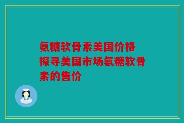 氨糖软骨素美国价格 探寻美国市场氨糖软骨素的售价