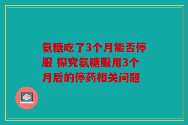氨糖吃了3个月能否停服 探究氨糖服用3个月后的停药相关问题
