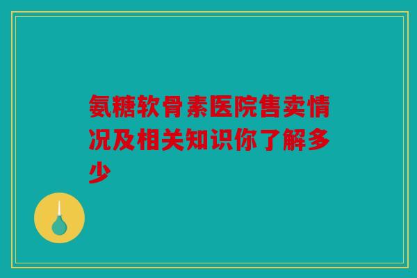 氨糖软骨素医院售卖情况及相关知识你了解多少
