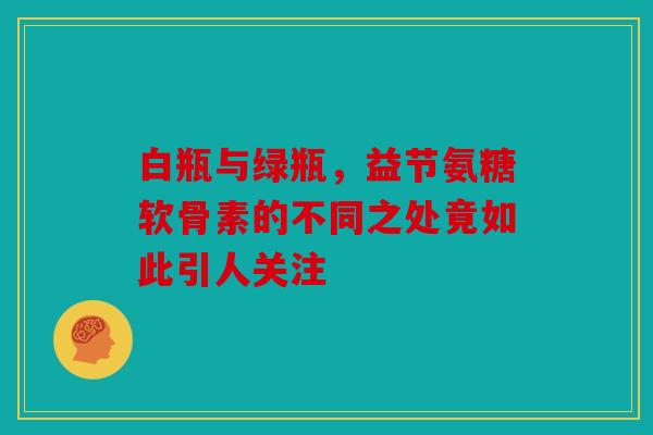 白瓶与绿瓶，益节氨糖软骨素的不同之处竟如此引人关注