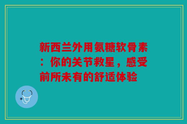 新西兰外用氨糖软骨素：你的关节救星，感受前所未有的舒适体验