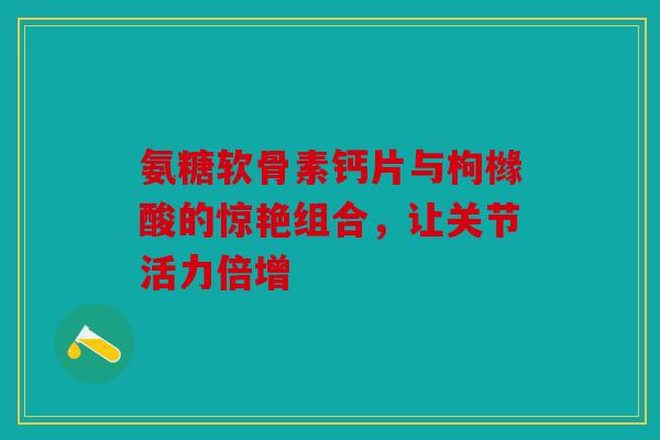 氨糖软骨素钙片与枸橼酸的惊艳组合，让关节活力倍增