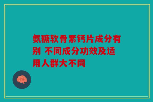 氨糖软骨素钙片成分有别 不同成分功效及适用人群大不同
