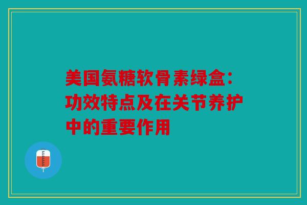 美国氨糖软骨素绿盒：功效特点及在关节养护中的重要作用