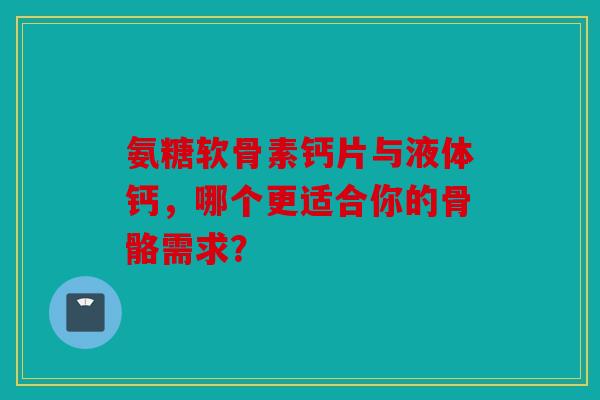 氨糖软骨素钙片与液体钙，哪个更适合你的骨骼需求？