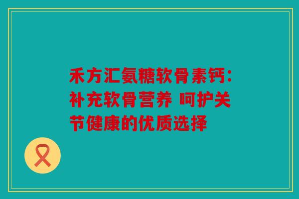 禾方汇氨糖软骨素钙：补充软骨营养 呵护关节健康的优质选择