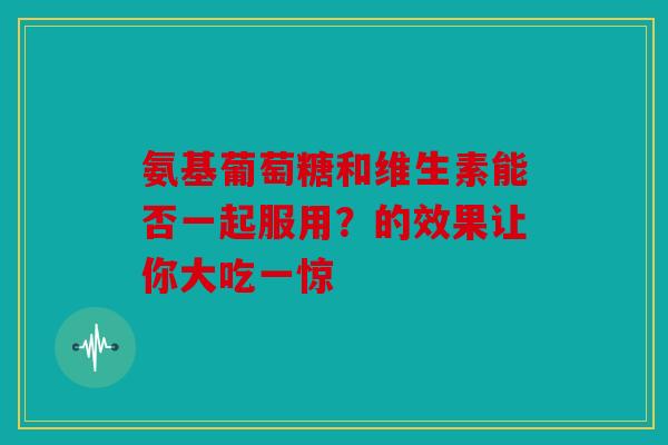 氨基葡萄糖和维生素能否一起服用？的效果让你大吃一惊