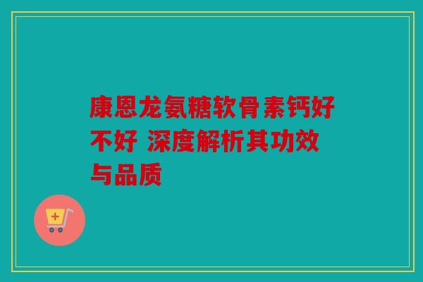 康恩龙氨糖软骨素钙好不好 深度解析其功效与品质
