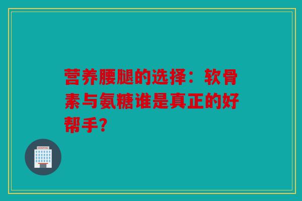 营养腰腿的选择：软骨素与氨糖谁是真正的好帮手？