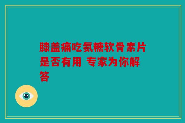 膝盖痛吃氨糖软骨素片是否有用 专家为你解答