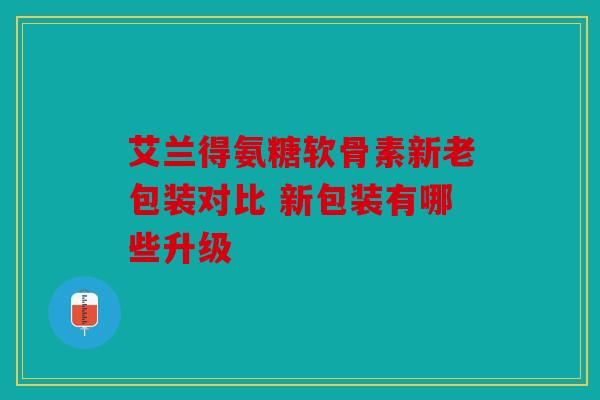 艾兰得氨糖软骨素新老包装对比 新包装有哪些升级