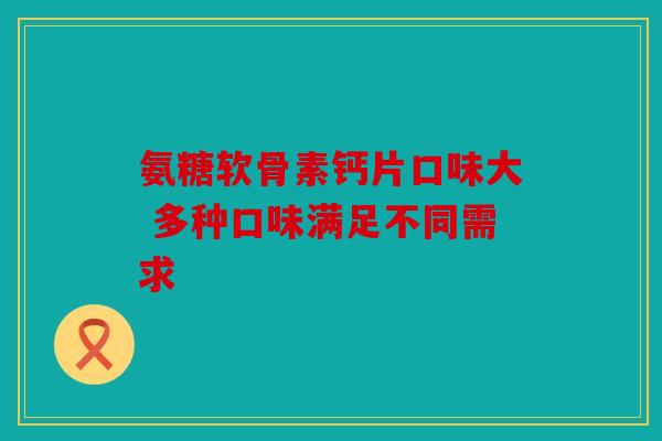 氨糖软骨素钙片口味大 多种口味满足不同需求