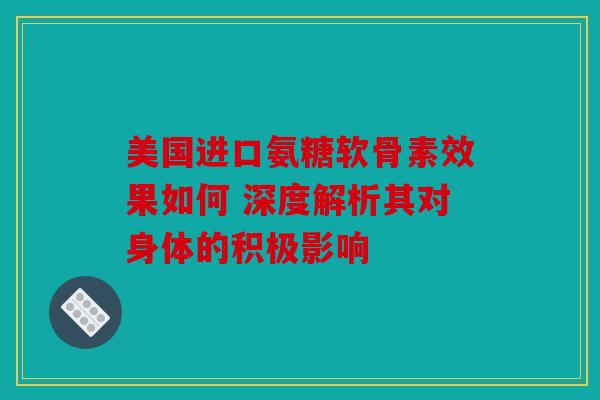 美国进口氨糖软骨素效果如何 深度解析其对身体的积极影响