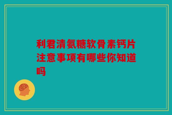 利君清氨糖软骨素钙片注意事项有哪些你知道吗