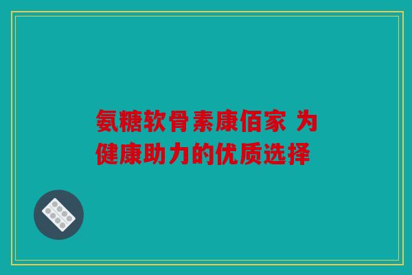 氨糖软骨素康佰家 为健康助力的优质选择