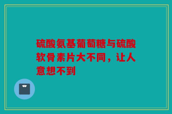 硫酸氨基葡萄糖与硫酸软骨素片大不同，让人意想不到