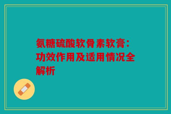 氨糖硫酸软骨素软膏：功效作用及适用情况全解析