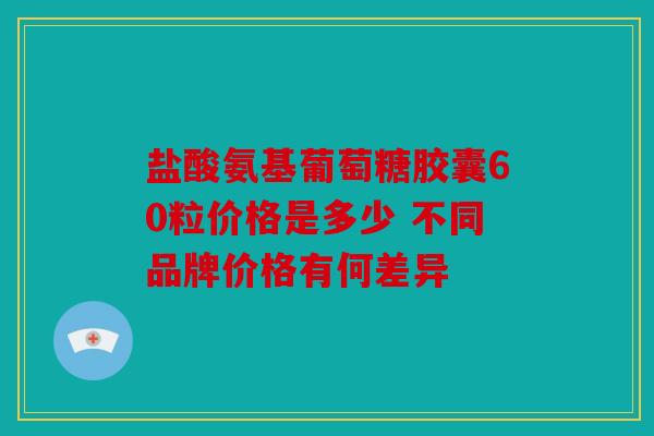 盐酸氨基葡萄糖胶囊60粒价格是多少 不同品牌价格有何差异