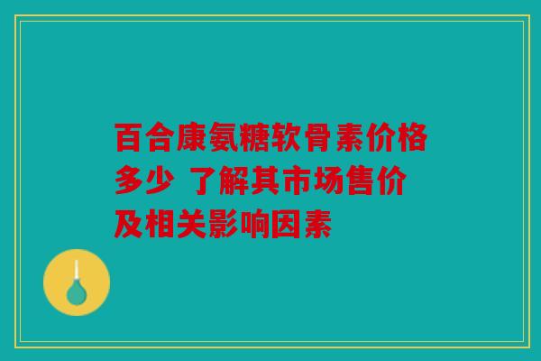 百合康氨糖软骨素价格多少 了解其市场售价及相关影响因素