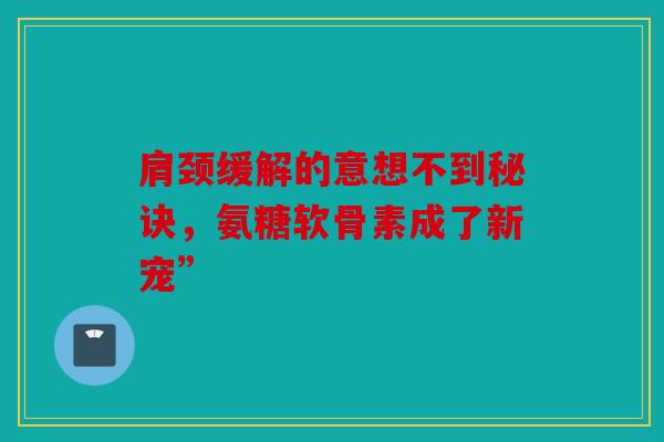 肩颈缓解的意想不到秘诀，氨糖软骨素成了新宠”