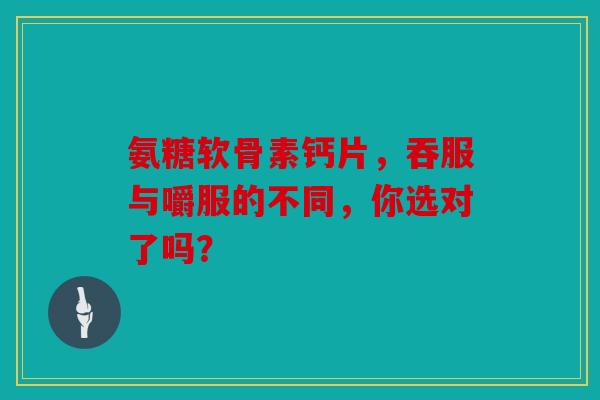 氨糖软骨素钙片，吞服与嚼服的不同，你选对了吗？