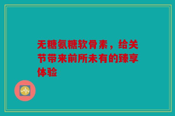 无糖氨糖软骨素，给关节带来前所未有的臻享体验