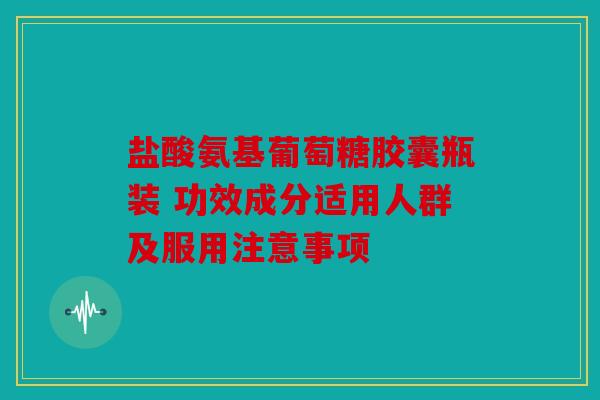 盐酸氨基葡萄糖胶囊瓶装 功效成分适用人群及服用注意事项