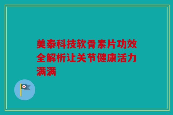 美泰科技软骨素片功效全解析让关节健康活力满满