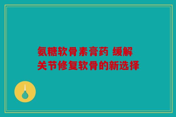 氨糖软骨素膏药 缓解关节修复软骨的新选择