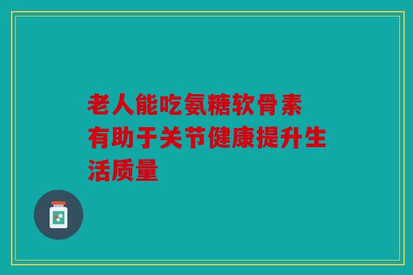 老人能吃氨糖软骨素 有助于关节健康提升生活质量
