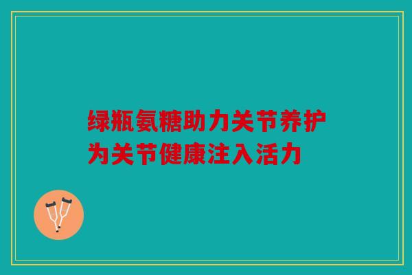 绿瓶氨糖助力关节养护为关节健康注入活力