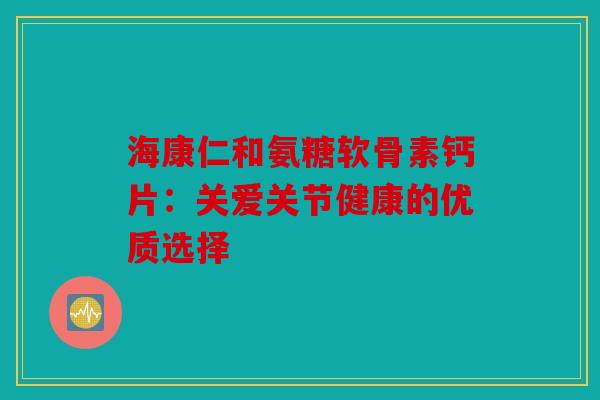 海康仁和氨糖软骨素钙片：关爱关节健康的优质选择
