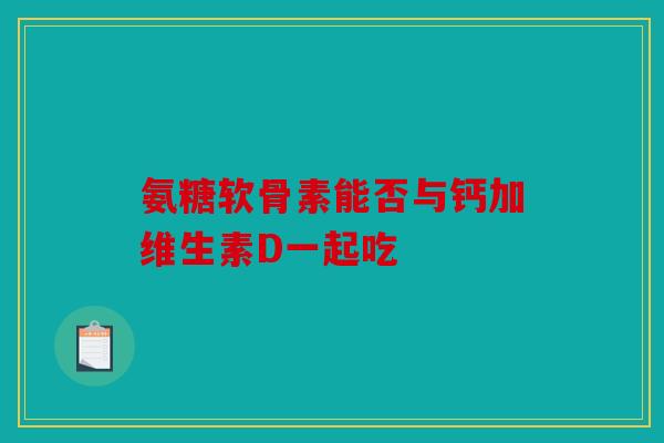 氨糖软骨素能否与钙加维生素D一起吃