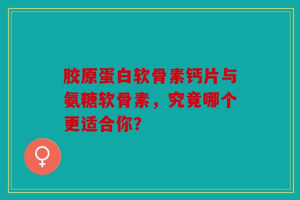 胶原蛋白软骨素钙片与氨糖软骨素，究竟哪个更适合你？