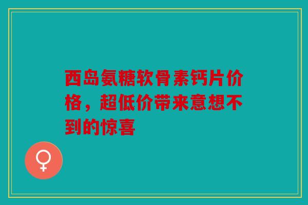 西岛氨糖软骨素钙片价格，超低价带来意想不到的惊喜