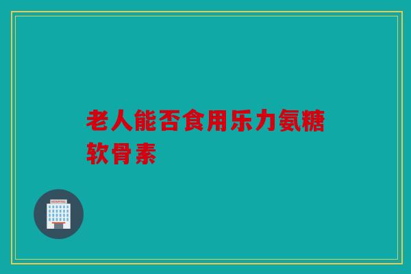 老人能否食用乐力氨糖软骨素