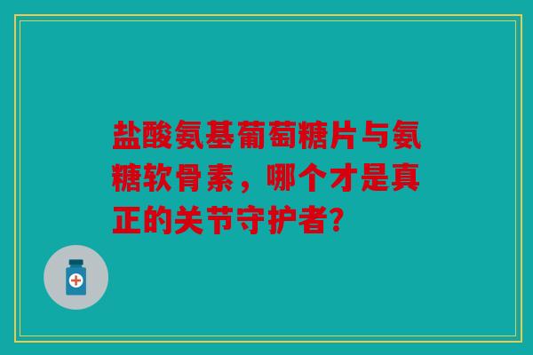 盐酸氨基葡萄糖片与氨糖软骨素，哪个才是真正的关节守护者？