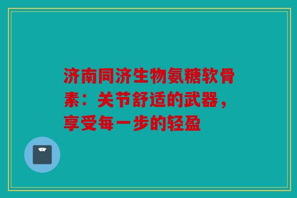济南同济生物氨糖软骨素：关节舒适的武器，享受每一步的轻盈