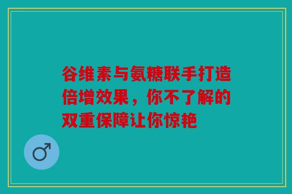 谷维素与氨糖联手打造倍增效果，你不了解的双重保障让你惊艳